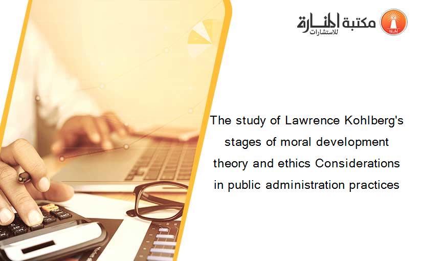 The study of Lawrence Kohlberg's stages of moral development theory and ethics Considerations in public administration practices