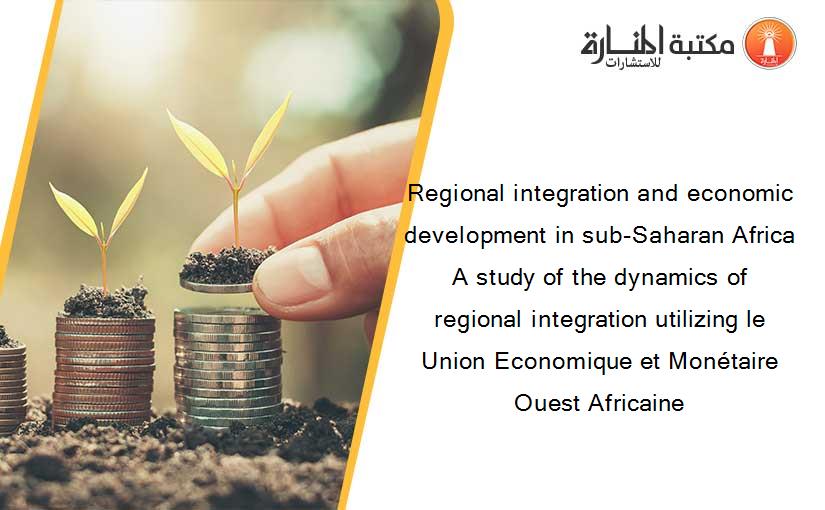 Regional integration and economic development in sub-Saharan Africa A study of the dynamics of regional integration utilizing le Union Economique et Monétaire Ouest Africaine