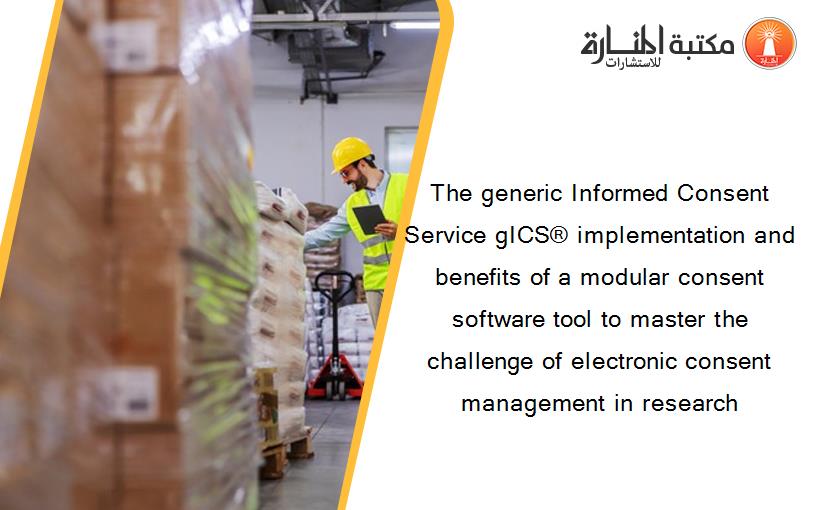 The generic Informed Consent Service gICS® implementation and benefits of a modular consent software tool to master the challenge of electronic consent management in research