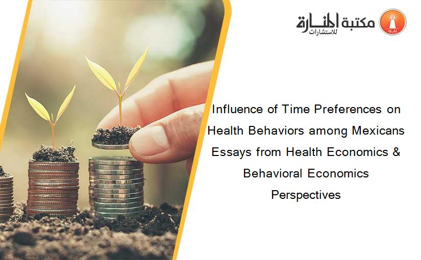 Influence of Time Preferences on Health Behaviors among Mexicans Essays from Health Economics & Behavioral Economics Perspectives
