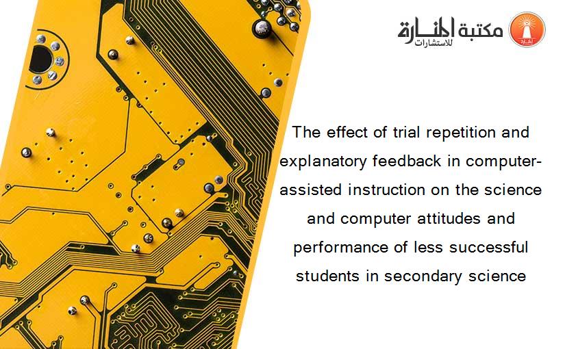 The effect of trial repetition and explanatory feedback in computer-assisted instruction on the science and computer attitudes and performance of less successful students in secondary science