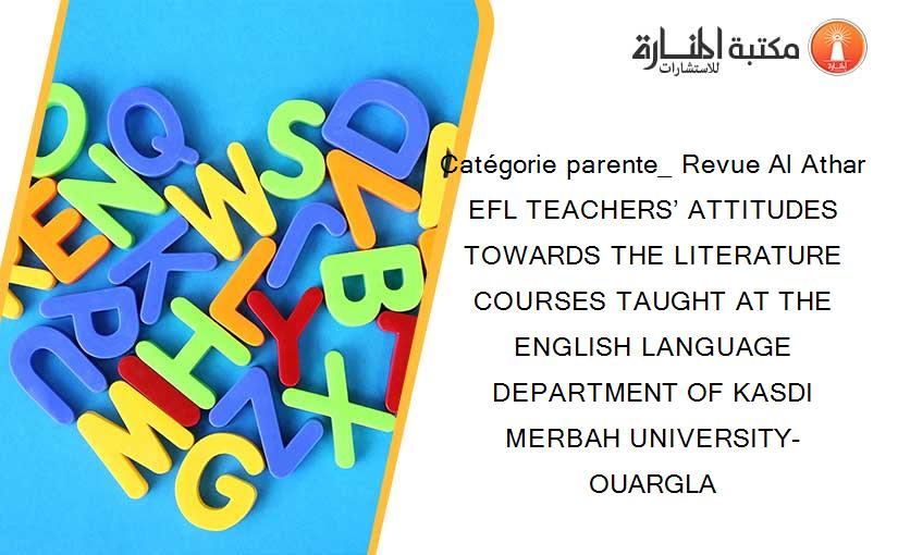 Catégorie parente_ Revue Al Athar EFL TEACHERS’ ATTITUDES TOWARDS THE LITERATURE COURSES TAUGHT AT THE ENGLISH LANGUAGE DEPARTMENT OF KASDI MERBAH UNIVERSITY- OUARGLA