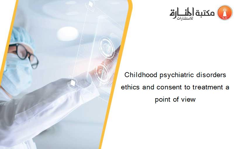 Childhood psychiatric disorders  ethics and consent to treatment a point of view