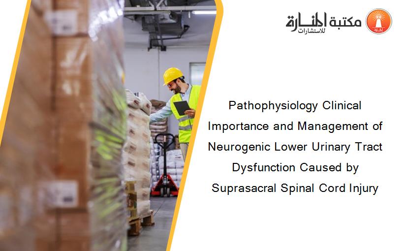 Pathophysiology Clinical Importance and Management of Neurogenic Lower Urinary Tract Dysfunction Caused by Suprasacral Spinal Cord Injury