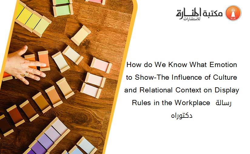 How do We Know What Emotion to Show-The Influence of Culture and Relational Context on Display Rules in the Workplace رسالة دكتوراه