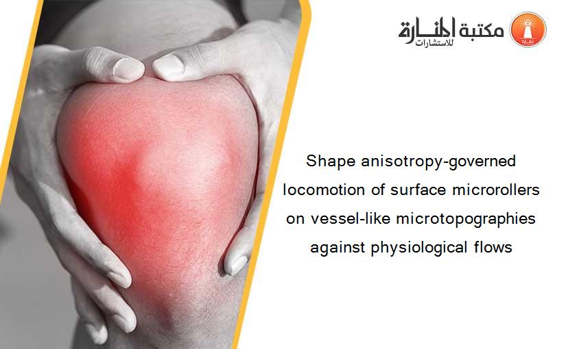 Shape anisotropy-governed locomotion of surface microrollers on vessel-like microtopographies against physiological flows