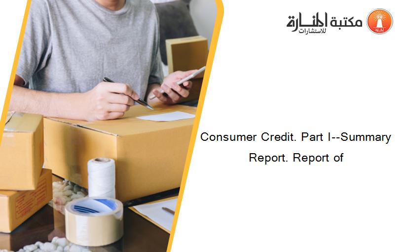Consumer Credit. Part I--Summary Report. Report of
