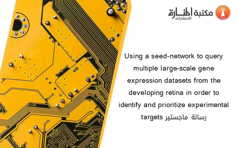 Using a seed-network to query multiple large-scale gene expression datasets from the developing retina in order to identify and prioritize experimental targets رسالة ماجستير