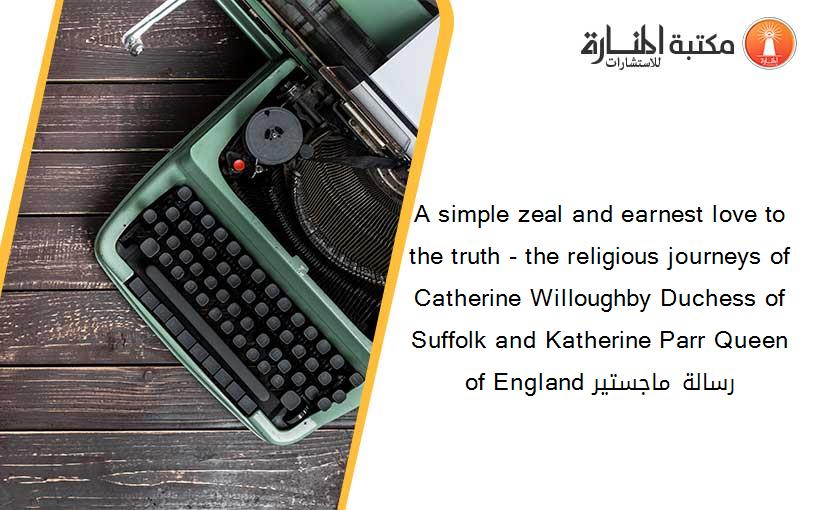 A simple zeal and earnest love to the truth - the religious journeys of Catherine Willoughby Duchess of Suffolk and Katherine Parr Queen of England رسالة ماجستير