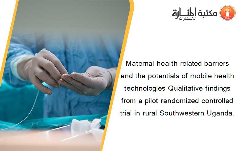 Maternal health-related barriers and the potentials of mobile health technologies Qualitative findings from a pilot randomized controlled trial in rural Southwestern Uganda.