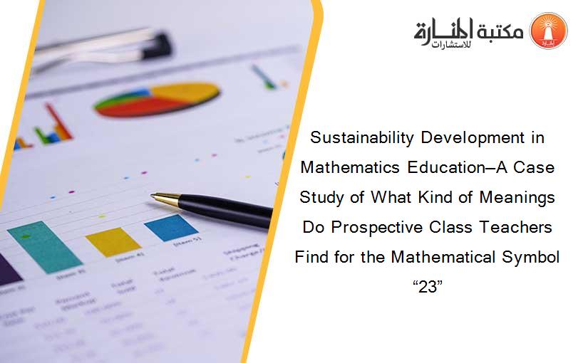 Sustainability Development in Mathematics Education—A Case Study of What Kind of Meanings Do Prospective Class Teachers Find for the Mathematical Symbol “23”