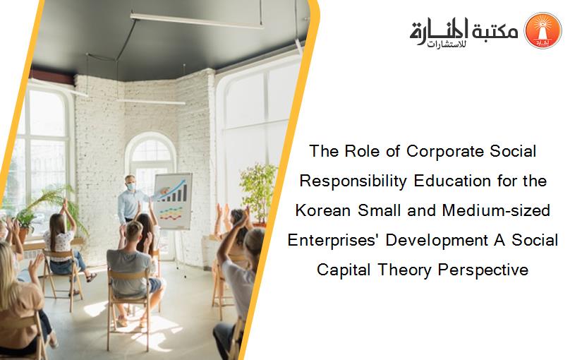 The Role of Corporate Social Responsibility Education for the Korean Small and Medium-sized Enterprises' Development A Social Capital Theory Perspective