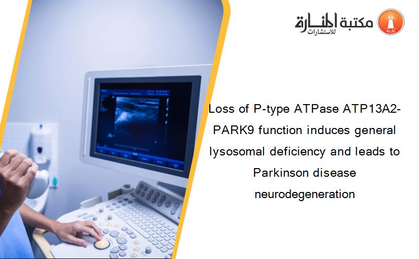 Loss of P-type ATPase ATP13A2-PARK9 function induces general lysosomal deficiency and leads to Parkinson disease neurodegeneration