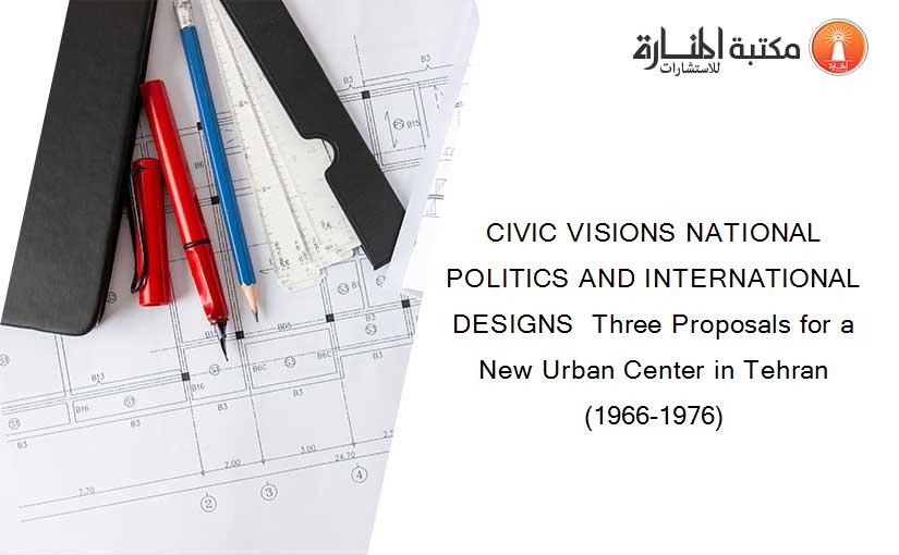 CIVIC VISIONS NATIONAL POLITICS AND INTERNATIONAL DESIGNS  Three Proposals for a New Urban Center in Tehran (1966-1976)