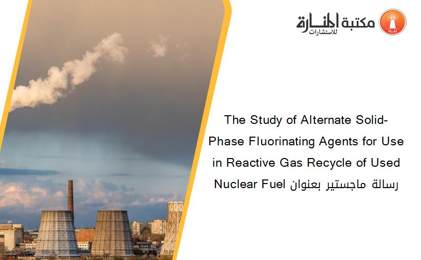 The Study of Alternate Solid-Phase Fluorinating Agents for Use in Reactive Gas Recycle of Used Nuclear Fuel رسالة ماجستير بعنوان