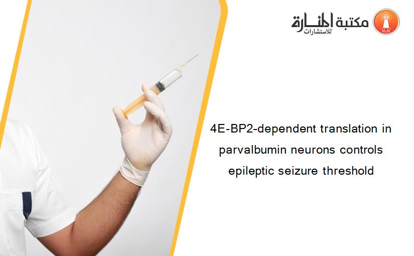 4E-BP2–dependent translation in parvalbumin neurons controls epileptic seizure threshold