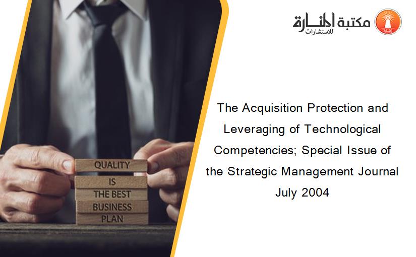 The Acquisition Protection and Leveraging of Technological Competencies; Special Issue of the Strategic Management Journal July 2004