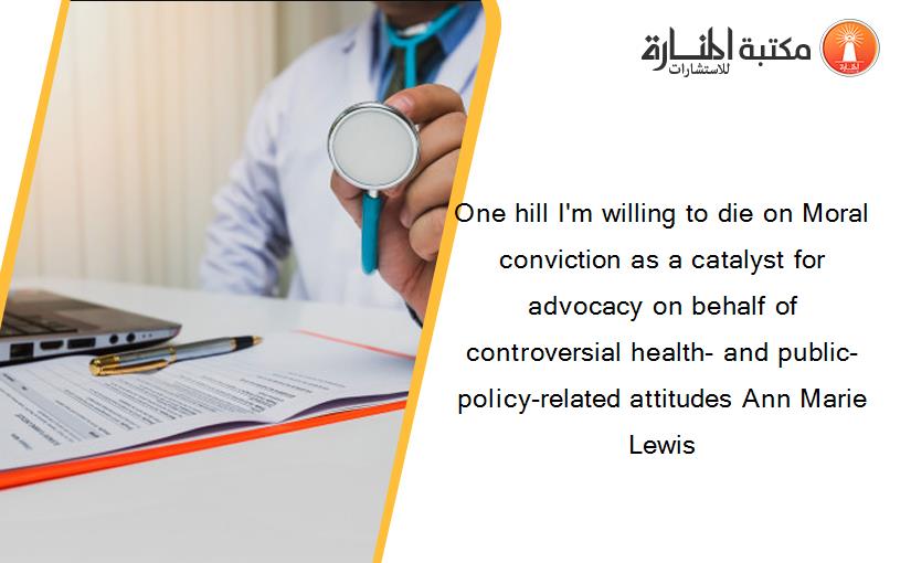 One hill I'm willing to die on Moral conviction as a catalyst for advocacy on behalf of controversial health- and public-policy-related attitudes Ann Marie Lewis