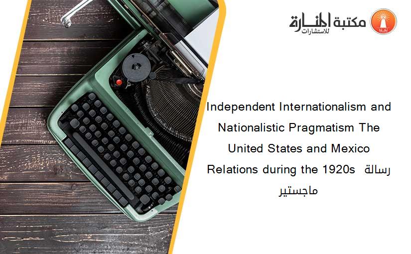 Independent Internationalism and Nationalistic Pragmatism The United States and Mexico Relations during the 1920s رسالة ماجستير