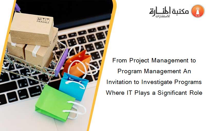 From Project Management to Program Management An Invitation to Investigate Programs Where IT Plays a Significant Role