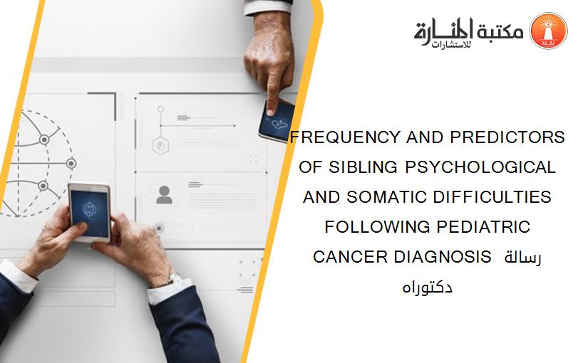 FREQUENCY AND PREDICTORS OF SIBLING PSYCHOLOGICAL AND SOMATIC DIFFICULTIES FOLLOWING PEDIATRIC CANCER DIAGNOSIS رسالة دكتوراه