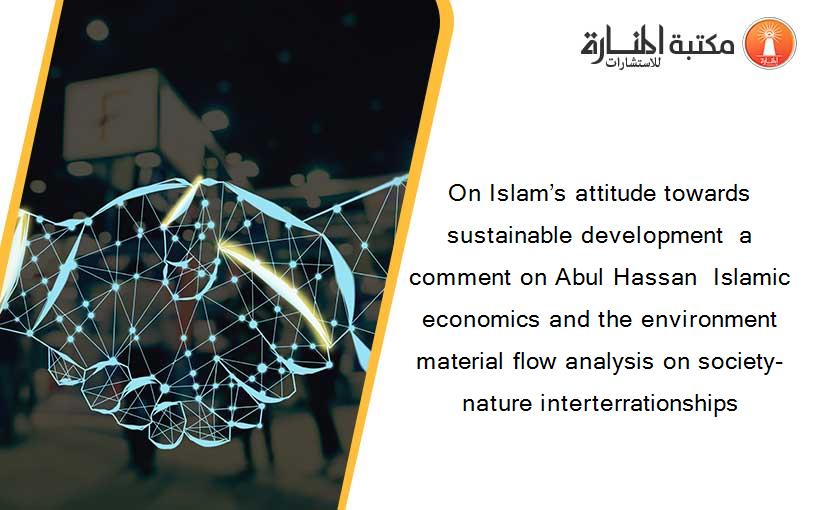 On Islam’s attitude towards sustainable development  a comment on Abul Hassan  Islamic economics and the environment  material flow analysis on society-nature interterrationships