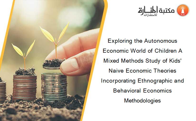 Exploring the Autonomous Economic World of Children A Mixed Methods Study of Kids' Naive Economic Theories Incorporating Ethnographic and Behavioral Economics Methodologies