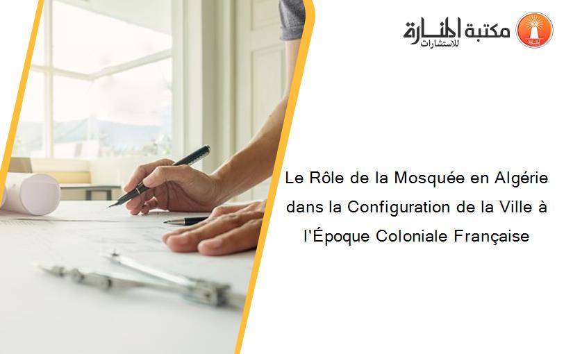 Le Rôle de la Mosquée en Algérie dans la Configuration de la Ville à l'Époque Coloniale Française