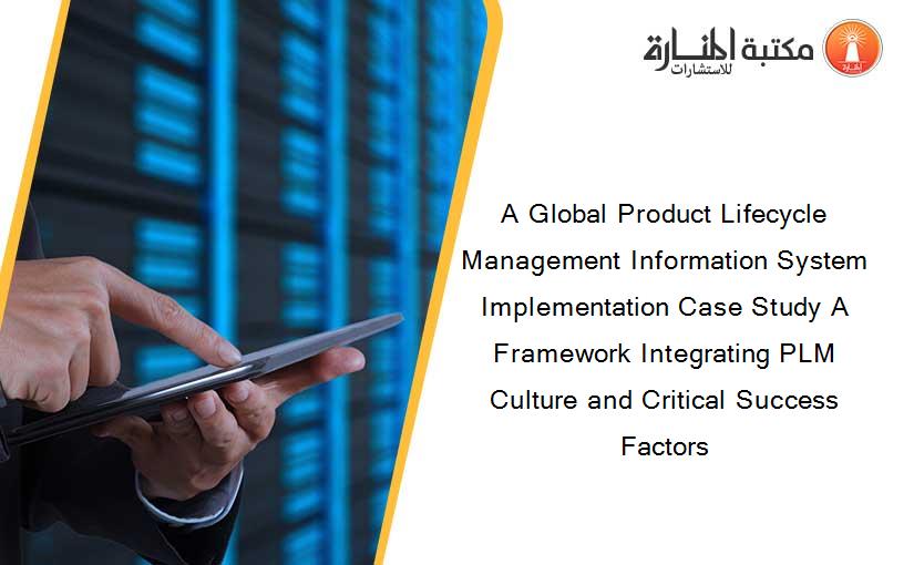 A Global Product Lifecycle Management Information System Implementation Case Study A Framework Integrating PLM Culture and Critical Success Factors