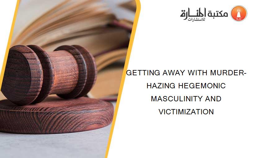 GETTING AWAY WITH MURDER-HAZING HEGEMONIC MASCULINITY AND VICTIMIZATION