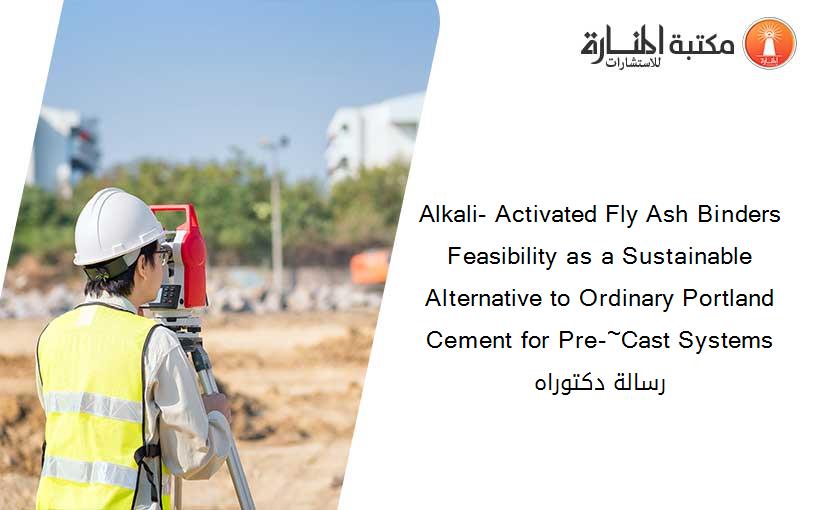 Alkali- Activated Fly Ash Binders Feasibility as a Sustainable Alternative to Ordinary Portland Cement for Pre-~Cast Systems رسالة دكتوراه