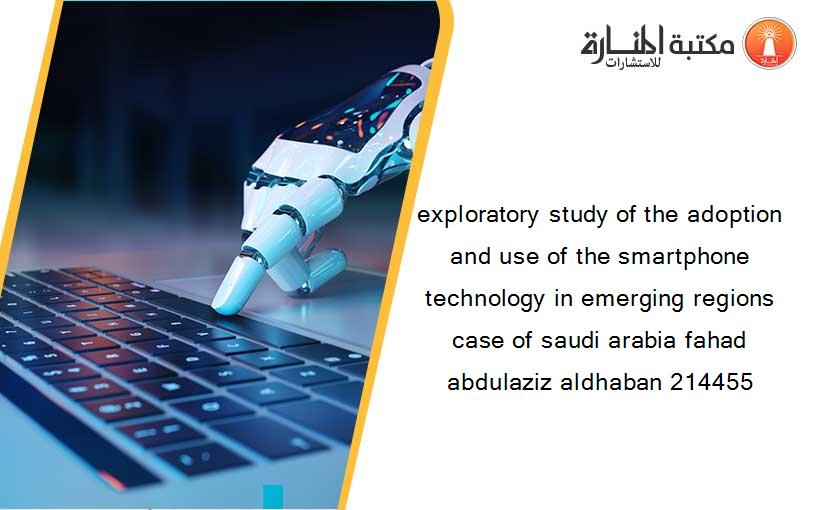 exploratory study of the adoption and use of the smartphone technology in emerging regions case of saudi arabia fahad abdulaziz aldhaban 214455