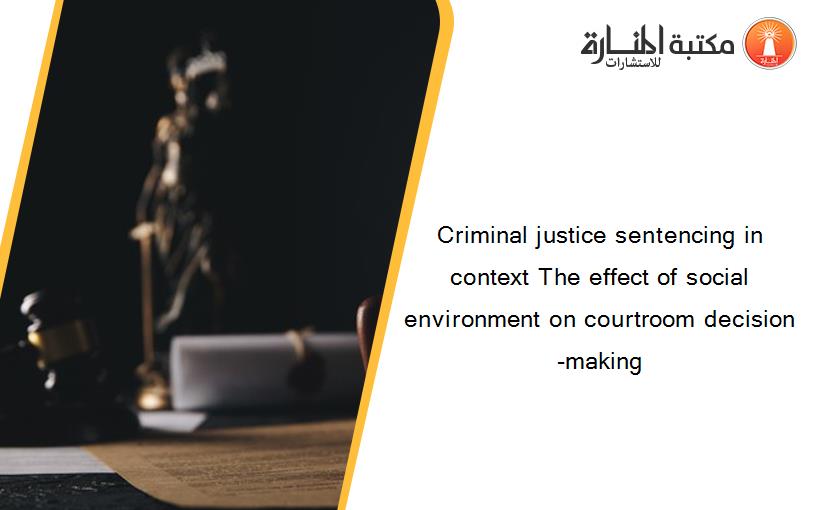 Criminal justice sentencing in context The effect of social environment on courtroom decision-making