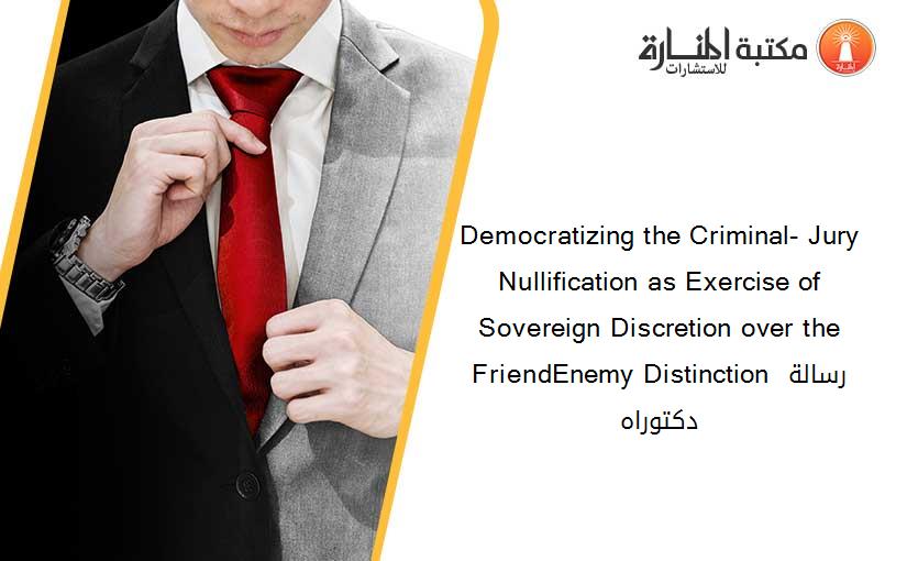 Democratizing the Criminal- Jury Nullification as Exercise of Sovereign Discretion over the FriendEnemy Distinction رسالة دكتوراه