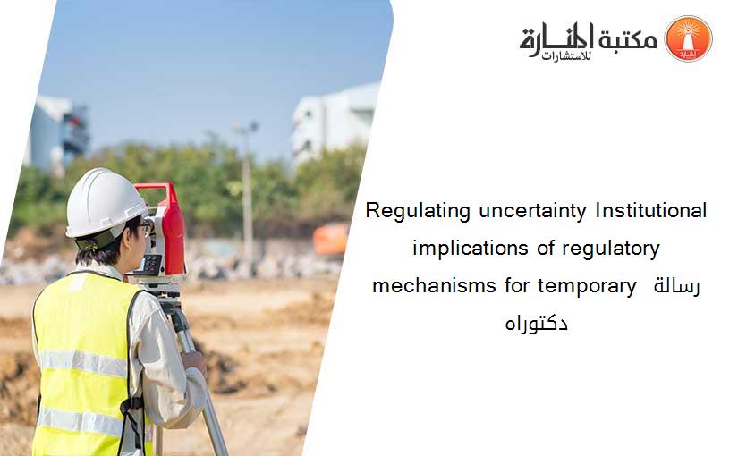 Regulating uncertainty Institutional implications of regulatory mechanisms for temporary رسالة دكتوراه