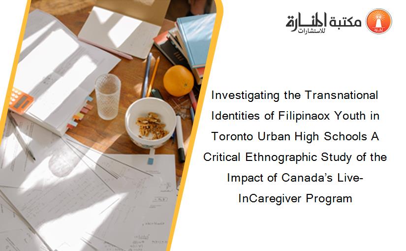 Investigating the Transnational Identities of Filipinaox Youth in Toronto Urban High Schools A Critical Ethnographic Study of the Impact of Canada’s Live-InCaregiver Program
