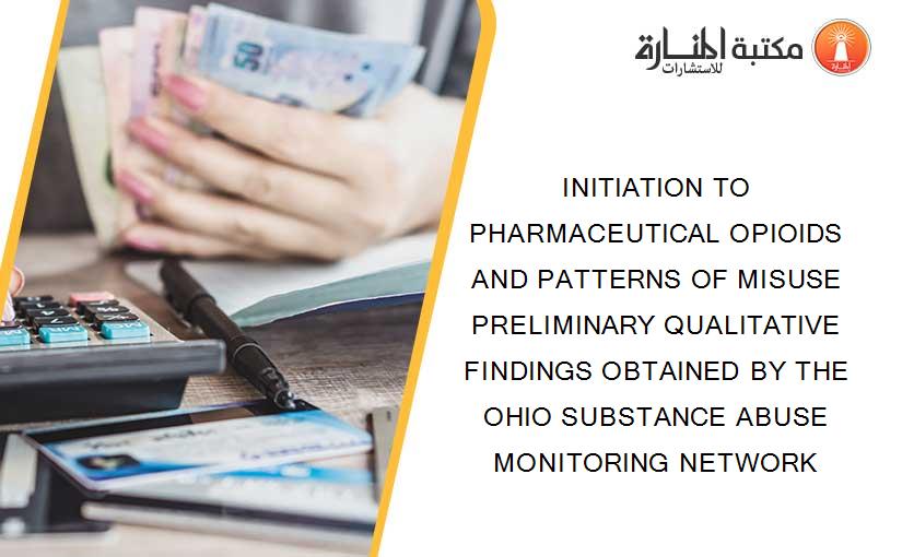 INITIATION TO PHARMACEUTICAL OPIOIDS AND PATTERNS OF MISUSE PRELIMINARY QUALITATIVE FINDINGS OBTAINED BY THE OHIO SUBSTANCE ABUSE MONITORING NETWORK
