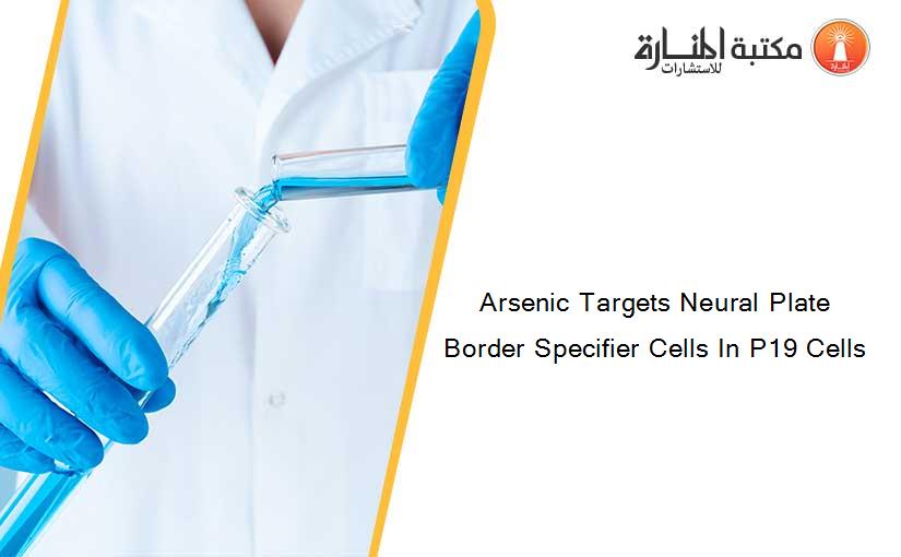 Arsenic Targets Neural Plate Border Specifier Cells In P19 Cells