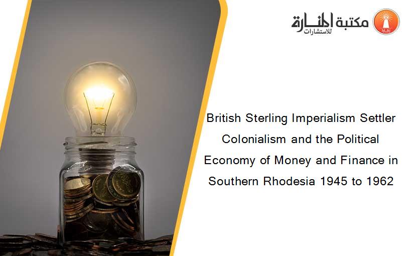 British Sterling Imperialism Settler Colonialism and the Political Economy of Money and Finance in Southern Rhodesia 1945 to 1962