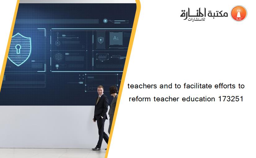 teachers and to facilitate efforts to reform teacher education 173251