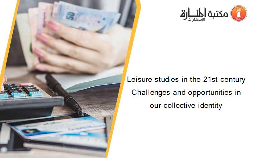 Leisure studies in the 21st century Challenges and opportunities in our collective identity