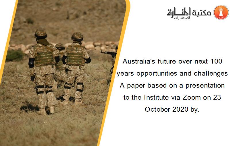 Australia's future over next 100 years opportunities and challenges A paper based on a presentation to the Institute via Zoom on 23 October 2020 by.