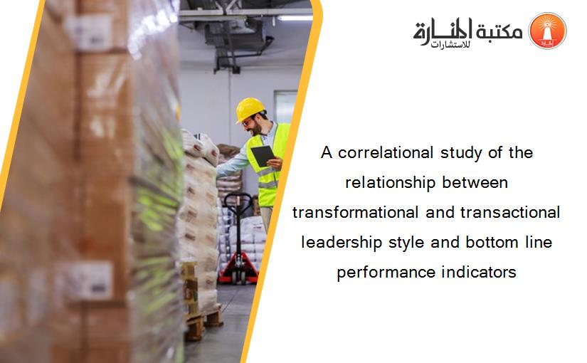 A correlational study of the relationship between transformational and transactional leadership style and bottom line performance indicators