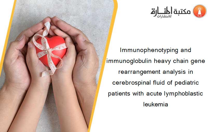 Immunophenotyping and immunoglobulin heavy chain gene rearrangement analysis in cerebrospinal fluid of pediatric patients with acute lymphoblastic leukemia
