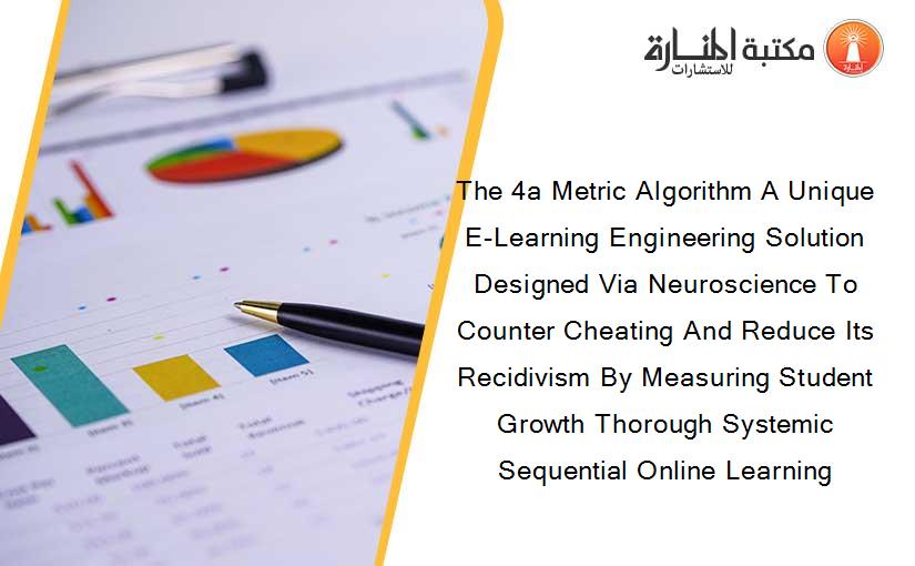 The 4a Metric Algorithm A Unique E-Learning Engineering Solution Designed Via Neuroscience To Counter Cheating And Reduce Its Recidivism By Measuring Student Growth Thorough Systemic Sequential Online Learning