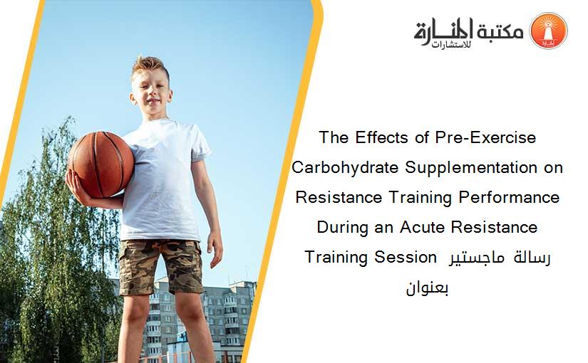 The Effects of Pre-Exercise Carbohydrate Supplementation on Resistance Training Performance During an Acute Resistance Training Session رسالة ماجستير بعنوان