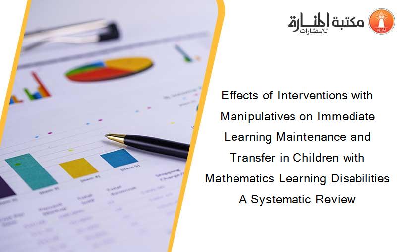 Effects of Interventions with Manipulatives on Immediate Learning Maintenance and Transfer in Children with Mathematics Learning Disabilities A Systematic Review