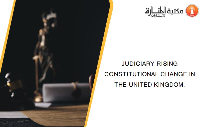 JUDICIARY RISING CONSTITUTIONAL CHANGE IN THE UNITED KINGDOM.