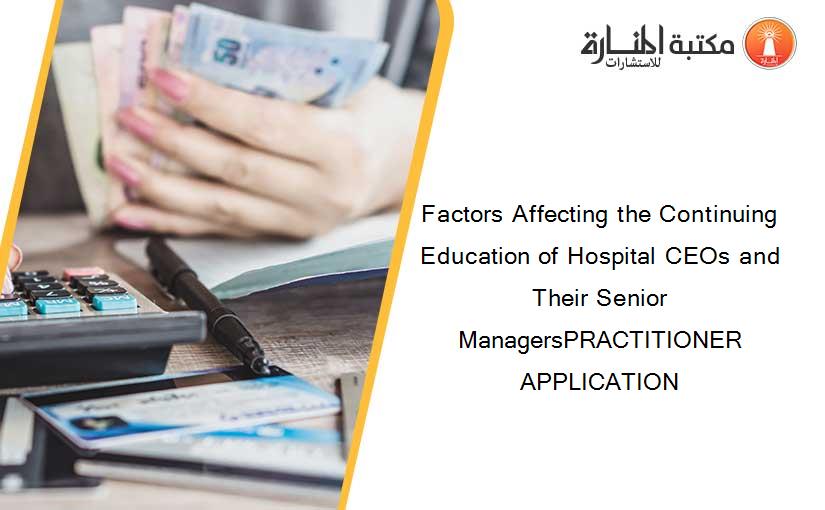 Factors Affecting the Continuing Education of Hospital CEOs and Their Senior ManagersPRACTITIONER APPLICATION