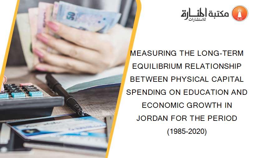 MEASURING THE LONG-TERM EQUILIBRIUM RELATIONSHIP BETWEEN PHYSICAL CAPITAL SPENDING ON EDUCATION AND ECONOMIC GROWTH IN JORDAN FOR THE PERIOD (1985-2020)